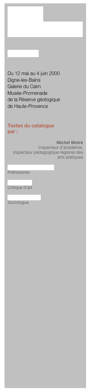MOTIF 
POUR PEINDRE


Janusz Stega


Du 12 mai au 4 juin 2000
Digne-les-Bains
Galerie du Cairn
Musée-Promenade
de la Réserve géologique 
de Haute-Provence


Textes du catalogue
par :

Michel Motré
Inspecteur d’académie, 
inspecteur pédagogique régional des arts platiques

Jacques Collina-Girard
Préhistorien

Yves Gerbal
Critique d’art

Michel Maffesoli
Sociologue