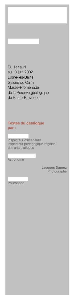 PARABOLE



Lionel Fourneaux




Du 1er avril 
au 10 juin 2002
Digne-les-Bains
Galerie du Cairn
Musée-Promenade
de la Réserve géologique 
de Haute-Provence




Textes du catalogue
par :

Michel Motré
Inspecteur d’académie, 
inspecteur pédagogique régional 
des arts platiques

Jean-Pierre Sivan
Astronome

Jacques Damez
Photographe

Bernard Cier
Philosophe