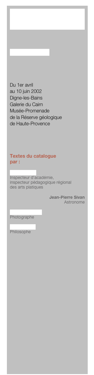 PARABOLE



Lionel Fourneaux




Du 1er avril 
au 10 juin 2002
Digne-les-Bains
Galerie du Cairn
Musée-Promenade
de la Réserve géologique 
de Haute-Provence




Textes du catalogue
par :

Michel Motré
Inspecteur d’académie, 
inspecteur pédagogique régional 
des arts platiques

Jean-Pierre Sivan
Astronome

Jacques Damez
Photographe

Bernard Cier
Philosophe