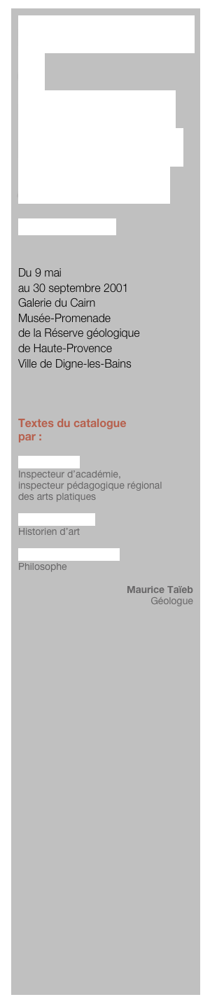POUR LA NUIT
et
FRAGMENTS
D’UN MONDE
À PROJETER

Bertrand Gadenne


Du 9 mai 
au 30 septembre 2001
Galerie du Cairn
Musée-Promenade
de la Réserve géologique 
de Haute-Provence
Ville de Digne-les-Bains



Textes du catalogue
par :

Michel Motré
Inspecteur d’académie, 
inspecteur pédagogique régional 
des arts platiques

François Bazzoli
Historien d’art

Alain Chareyre-Méjan
Philosophe

Maurice Taïeb
Géologue